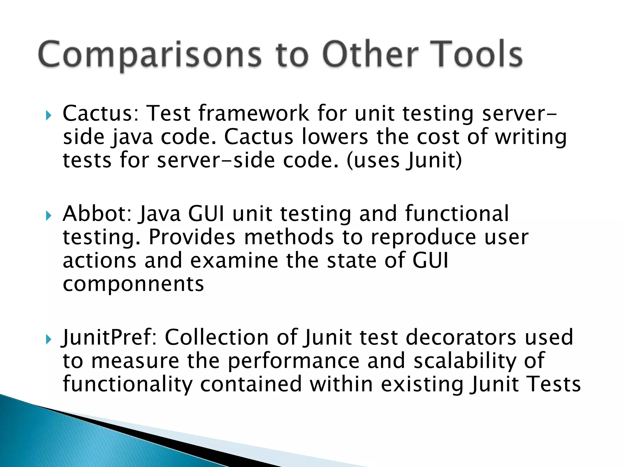 





Cactus: Test framework for unit testing serverside java code. Cactus lowers the cost of writing
tests for server-side code. (uses Junit)
Abbot: Java GUI unit testing and functional
testing. Provides methods to reproduce user
actions and examine the state of GUI
componnents
JunitPref: Collection of Junit test decorators used
to measure the performance and scalability of
functionality contained within existing Junit Tests

 