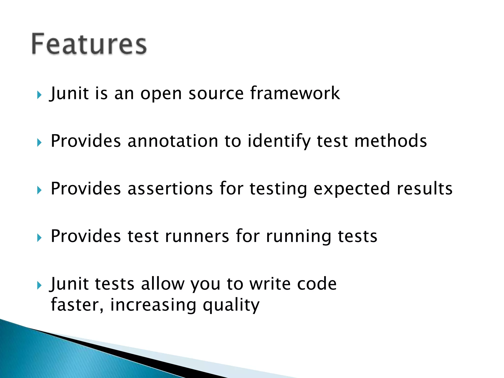 

Junit is an open source framework



Provides annotation to identify test methods



Provides assertions for testing expected results



Provides test runners for running tests



Junit tests allow you to write code
faster, increasing quality

 