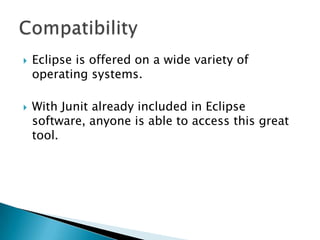



Eclipse is offered on a wide variety of
operating systems.
With Junit already included in Eclipse
software, anyone is able to access this great
tool.

 