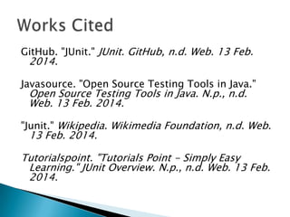 GitHub. "JUnit." JUnit. GitHub, n.d. Web. 13 Feb.

2014.

Javasource. "Open Source Testing Tools in Java."

Open Source Testing Tools in Java. N.p., n.d.
Web. 13 Feb. 2014.

"Junit." Wikipedia. Wikimedia Foundation, n.d. Web.

13 Feb. 2014.

Tutorialspoint. "Tutorials Point - Simply Easy
Learning." JUnit Overview. N.p., n.d. Web. 13 Feb.
2014.

 