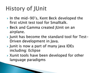









In the mid-90’s, Kent Beck developed the
first xUnit test tool for Smalltalk.
Beck and Gamma created JUnit on an
airplane.
Junit has become the standard tool for TestDriven development in Java.
Junit is now a part of many java IDEs
including: Eclipse
Xunit tools have been developed for other
language paradigms

 