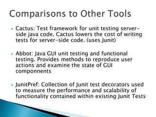





Cactus: Test framework for unit testing serverside java code. Cactus lowers the cost of writing
tests for server-side code. (uses Junit)
Abbot: Java GUI unit testing and functional
testing. Provides methods to reproduce user
actions and examine the state of GUI
componnents
JunitPref: Collection of Junit test decorators used
to measure the performance and scalability of
functionality contained within existing Junit Tests

 