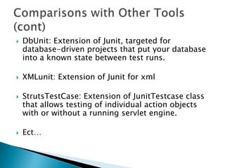 







DbUnit: Extension of Junit, targeted for
database-driven projects that put your database
into a known state between test runs.
XMLunit: Extension of Junit for xml

StrutsTestCase: Extension of JunitTestcase class
that allows testing of individual action objects
with or without a running servlet engine.
Ect…

 