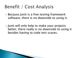 



Because Junit is a free testing framework
software, there is no downside to using it.
Junit will only help to make your projects
better, there really is no downside to using it
besides having to code test scases.

 