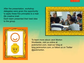 After the presentation, workshop
delegates were given the opportunity
to apply these five principles to a real-
life creative brief.
Each team presented their best idea
to the group.
To learn more about Jack Morton
Worldwide, visit us online at
jackmorton.com, read our blog at
blog.jackmorton.com, or follow us on Twitter
@jackmorton.