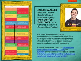 JOHNNY MARQUES,
Executive Creative
Director of brand
experience agency
JACK MORTON
WORLDWIDE, led a
workshop at the 2013
Cannes Lions Festival.
The slides that follow are a partial
representation of the workshop’s major focus:
the five principles of great brand experiences,
which brands can use to design meaningful
experiences to connect with consumers.
For more information, check out the workshop
trailer (http://vimeo.com/67731106) and
summary on the Cannes Lions Festival website
(http://www.canneslions.com/the_festival/progra
mme/event_detail.cfm?event_id=928).