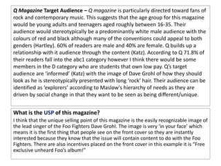 Q Magazine Target Audience – Q magazine is particularly directed toward fans of
rock and contemporary music. This suggests that the age group for this magazine
would be young adults and teenagers aged roughly between 16-35. Their
audience would stereotypically be a predominantly white male audience with the
colours of red and black although many of the conventions could appeal to both
genders (Hartley). 60% of readers are male and 40% are female. Q builds up a
relationship with it audience through the content (Katz). According to Q 71.8% of
their readers fall into the abc1 category however I think there would be some
members in the D category who are students that own low pay. Q’s target
audience are ‘informed’ (Katz) with the image of Dave Grohl of how they should
look as he is stereotypically presented with long ‘rock’ hair. Their audience can be
identified as ‘explorers’ according to Maslow's hierarchy of needs as they are
driven by social change in that they want to be seen as being different/unique.
What is the USP of this magazine?
I think that the unique selling point of this magazine is the easily recognizable image of
the lead singer of the Foo Fighters Dave Grohl. The image is very ‘in your face’ which
means it is the first thing that people see on the front cover so they are instantly
interested because they know that the issue will contain content to do with the Foo
Fighters. There are also incentives placed on the front cover in this example it is “Free
exclusive unheard Foo’s album!”
 