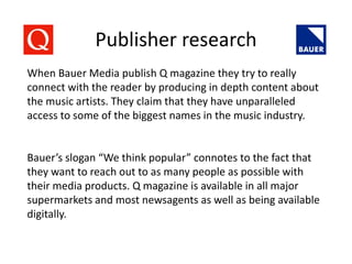 Publisher research
When Bauer Media publish Q magazine they try to really
connect with the reader by producing in depth content about
the music artists. They claim that they have unparalleled
access to some of the biggest names in the music industry.
Bauer’s slogan “We think popular” connotes to the fact that
they want to reach out to as many people as possible with
their media products. Q magazine is available in all major
supermarkets and most newsagents as well as being available
digitally.
 