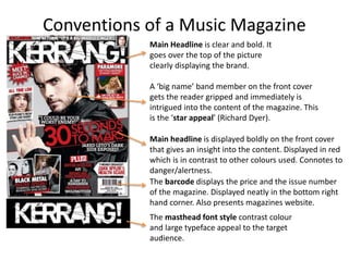 Conventions of a Music Magazine
Main Headline is clear and bold. It
goes over the top of the picture
clearly displaying the brand.
A ‘big name’ band member on the front cover
gets the reader gripped and immediately is
intrigued into the content of the magazine. This
is the ‘star appeal’ (Richard Dyer).
Main headline is displayed boldly on the front cover
that gives an insight into the content. Displayed in red
which is in contrast to other colours used. Connotes to
danger/alertness.
The barcode displays the price and the issue number
of the magazine. Displayed neatly in the bottom right
hand corner. Also presents magazines website.
The masthead font style contrast colour
and large typeface appeal to the target
audience.
 
