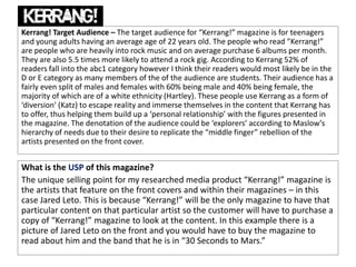 Kerrang! Target Audience – The target audience for “Kerrang!” magazine is for teenagers
and young adults having an average age of 22 years old. The people who read “Kerrang!”
are people who are heavily into rock music and on average purchase 6 albums per month.
They are also 5.5 times more likely to attend a rock gig. According to Kerrang 52% of
readers fall into the abc1 category however I think their readers would most likely be in the
D or E category as many members of the of the audience are students. Their audience has a
fairly even split of males and females with 60% being male and 40% being female, the
majority of which are of a white ethnicity (Hartley). These people use Kerrang as a form of
‘diversion’ (Katz) to escape reality and immerse themselves in the content that Kerrang has
to offer, thus helping them build up a ‘personal relationship’ with the figures presented in
the magazine. The denotation of the audience could be ‘explorers’ according to Maslow's
hierarchy of needs due to their desire to replicate the “middle finger” rebellion of the
artists presented on the front cover.
What is the USP of this magazine?
The unique selling point for my researched media product “Kerrang!” magazine is
the artists that feature on the front covers and within their magazines – in this
case Jared Leto. This is because “Kerrang!” will be the only magazine to have that
particular content on that particular artist so the customer will have to purchase a
copy of “Kerrang!” magazine to look at the content. In this example there is a
picture of Jared Leto on the front and you would have to buy the magazine to
read about him and the band that he is in “30 Seconds to Mars.”
 