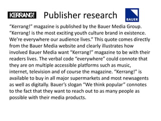 Publisher research
“Kerrang!” magazine is published by the Bauer Media Group.
“Kerrang! is the most exciting youth culture brand in existence.
We’re everywhere our audience lives.” This quote comes directly
from the Bauer Media website and clearly illustrates how
involved Bauer Media want “Kerrang!” magazine to be with their
readers lives. The verbal code “everywhere” could connote that
they are on multiple accessible platforms such as music,
internet, television and of course the magazine. “Kerrang!” is
available to buy in all major supermarkets and most newsagents
as well as digitally. Bauer’s slogan “We think popular” connotes
to the fact that they want to reach out to as many people as
possible with their media products.
 
