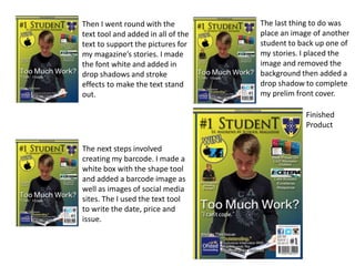 Then I went round with the
text tool and added in all of the
text to support the pictures for
my magazine’s stories. I made
the font white and added in
drop shadows and stroke
effects to make the text stand
out.
The next steps involved
creating my barcode. I made a
white box with the shape tool
and added a barcode image as
well as images of social media
sites. The I used the text tool
to write the date, price and
issue.
The last thing to do was
place an image of another
student to back up one of
my stories. I placed the
image and removed the
background then added a
drop shadow to complete
my prelim front cover.
Finished
Product
 