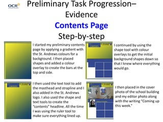 Preliminary Task Progression–
Evidence
Contents Page
Step-by-step
I started my preliminary contents
page by applying a gradient with
the St. Andrews colours for a
background. I then placed
shapes and added a colour
overlay to create the bars at the
top and side.
I then used the text tool to add
the masthead and strapline and I
also added in the St. Andrews
logo. I also used the shape and
text tools to create the
“contents” headline. All the time
I was using the ruler tool to
make sure everything lined up.
I continued by using the
shape tool with colour
overlays to get the initial
background shapes down so
that I knew where everything
would go.
I then placed in the cover
photo of the school building
and my editor photo along
with the writing “Coming up
this week.”
 