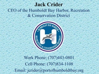 Jack Crider
CEO of the Humboldt Bay Harbor, Recreation
          & Conservation District




       Work Phone: (707)443-0801
        Cell Phone: (707)834-1108
   Email: jcrider@portofhumboldtbay.org
 