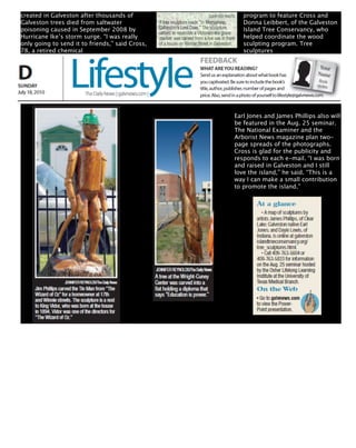 created in Galveston after thousands of             program to feature Cross and
Galveston trees died from saltwater                 Donna Leibbert, of the Galveston
poisoning caused in September 2008 by               Island Tree Conservancy, who
Hurricane Ike’s storm surge. “I was really          helped coordinate the wood
only going to send it to friends,” said Cross,      sculpting program. Tree
78, a retired chemical                              sculptures




                                                 Earl Jones and James Phillips also will
                                                 be featured in the Aug. 25 seminar.
                                                 The National Examiner and the
                                                 Arborist News magazine plan two-
                                                 page spreads of the photographs.
                                                 Cross is glad for the publicity and
                                                 responds to each e-mail. “I was born
                                                 and raised in Galveston and I still
                                                 love the island,” he said. “This is a
                                                 way I can make a small contribution
                                                 to promote the island.”
 