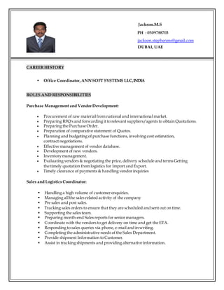 Jackson.M.S
PH : 0509788703
jackson.stephenms@gmail.com
DUBAI, UAE
CAREER HISTORY
 Office Coordinator,ANN SOFT SYSTEMS LLC,INDIA
ROLES AND RESPONSIBILITIES
Purchase Management and Vendor Development:
 Procurement of raw material from national and international market.
 Preparing RFQ's and forwarding it to relevant suppliers/agents to obtain Quotations.
 Preparing the PurchaseOrder.
 Preparation of comparative statement of Quotes.
 Planning and budgeting of purchase functions, involving cost estimation,
contract negotiations.
 Effective management of vendor database.
 Development of new vendors.
 Inventorymanagement.
 Evaluating vendors & negotiating the price, delivery schedule and terms Getting
the timely quotation from logistics for Import and Export.
 Timely clearance of payments & handling vendor inquiries
Sales and Logistics Coordinator:
 Handling a high volume of customer enquiries.
 Managing all the sales related activity of the company
 Pre sales and post sales.
 Tracking sales orders to ensure that they are scheduled and sent out on time.
 Supporting the salesteam.
 Preparing month-end Sales reports for senior managers.
 Coordinate with the vendors to get delivery on time and get the ETA.
 Responding to sales queries via phone, e-mail and in writing.
 Completing the administrative needs of the Sales Department.
 Provide shipment Information toCustomer.
 Assist in tracking shipments and providing alternative information.
 