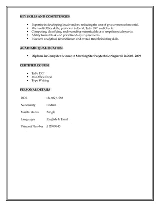 KEY SKILLS AND COMPETENCIES
 Expertise in developing local vendors, reducing the cost of procurement of material.
 Microsoft Office skills; proficient in Excel, Tally ERP and Oracle.
 Computing, classifying, and recording numerical data to keep financial records.
 Ability to multitask and prioritize dailyrequirements.
 Excellent analytical, reconciliation andoverall troubleshootingskills.
ACADEMIC QUALIFICATION
 Diploma in Computer Science in Morning Star Polytechnic Nagercoil in 2006- 2009
CERTIFIED COURSE
 Tally ERP
 Ms-Office-Excel
 Type Writing
PERSONAL DETAILS
DOB : 24/02/1988
Nationality : Indian
Marital status : Single
Languages : English & Tamil
Passport Number : H2999943
 
