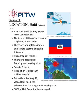 Research
LOCATION: Haiti (sources
1- 4)
  • Haiti is an island country located
    in the Caribbean Sea.                http://www.easyvoyage.co.uk/haiti/gonave-island-1436
  • The terrain of this region is mostly
    rough and mountainous.
  • There are annual Hurricanes
    and severe storms affecting
    this area.
  • It is a tropical region.                  http://www.mapsofworld.com/flags/haiti-flag.html

  • There are occasional
    flooding and earthquakes.
  • Speaks French.
  • Population is about 10
    million people.
  • Recently in January 12,
                                http://gozonews.com/11933/red-cross-appeal-for-funds-for-haiti-earthquake/
    2010, Haiti has been
    affected by a 7.0 magnitude earthquake.
  • 30 % of Haiti’s capital is destroyed.
 