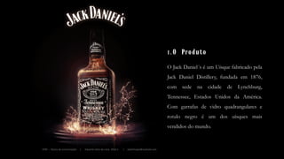 O Jack Daniel´s é um Uísque fabricado pela
Jack Daniel Distillery, fundada em 1876,
com sede na cidade de Lynchburg,
Tennessee, Estados Unidos da América.
Com garrafas de vidro quadrangulares e
rotulo negro é um dos uísques mais
vendidos do mundo.
1.O Produto
IFPB – Teoria da comunicação | Eduardo Silva de Lima 2014.1 | edullimape@outlook.com
 