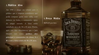 Até 1990 o uísque era voltado para o
público que a empresa considerava que
podia comprar: gente mais velha, com
dinheiro no bolso, o consumidor típico
do uísque escocês. A faixa etária
trabalhada era a de 30 a 45 anos. Porém,
após esta data descobriu-se que o Jack
Daniel’s tem como publico alvo
principal o consumidor da classe A e
B e com a faixa etária de 18 a 35 anos.
2.Público Alvo
3.Preço Médio
R$90,00 por litro
 