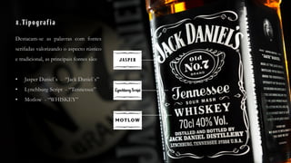 8.Tipografia
Destacam-se as palavras com fontes
serifadas valorizando o aspecto rústico
e tradicional, as principais fontes são:
• Jasper Daniel´s - “Jack Daniel´s”
• Lynchburg Script - “Tennessee”
• Motlow - “WHISKEY”
 