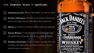 9/10. Elementos Visuais e significados.
Assinatura em relevo. Palavras "Jack Daniel” no vidro em relevo
Old No. 7. O clássico e misterioso símbolo. ainda sem explicação;
Tenesse Whiskey. É o tipo de processo de destilação do uísque
encontrado dentro da garrafa. Além de ser a cidade de origem.
Brushes e Arabesques. Elementos visuais fazendo referência aos
adornos dos antigos bares do Velho Oeste Norte Americano
Medalhas e Premiações. Consta em algumas garrafas a lista com
os prêmios mais importantes, em outras encontra-se a foto do
criador da marca e sua historia.
1
2
3
4
5
1
2
5
3
4
 