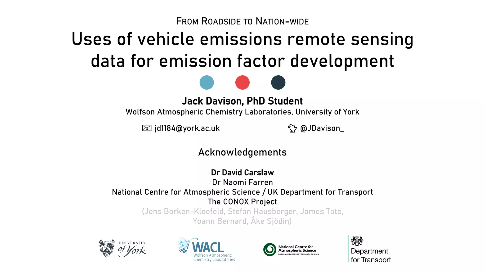 Uses of vehicle emissions remote sensing
data for emission factor development
Jack Davison, PhD Student
Wolfson Atmospheric Chemistry Laboratories, University of York
📧📧 jd1184@york.ac.uk 🐤🐤 @JDavison_
Acknowledgements
Dr David Carslaw
Dr Naomi Farren
National Centre for Atmospheric Science / UK Department for Transport
The CONOX Project
(Jens Borken-Kleefeld, Stefan Hausberger, James Tate,
Yoann Bernard, Åke Sjödin)
FROM ROADSIDE TO NATION-WIDE
 