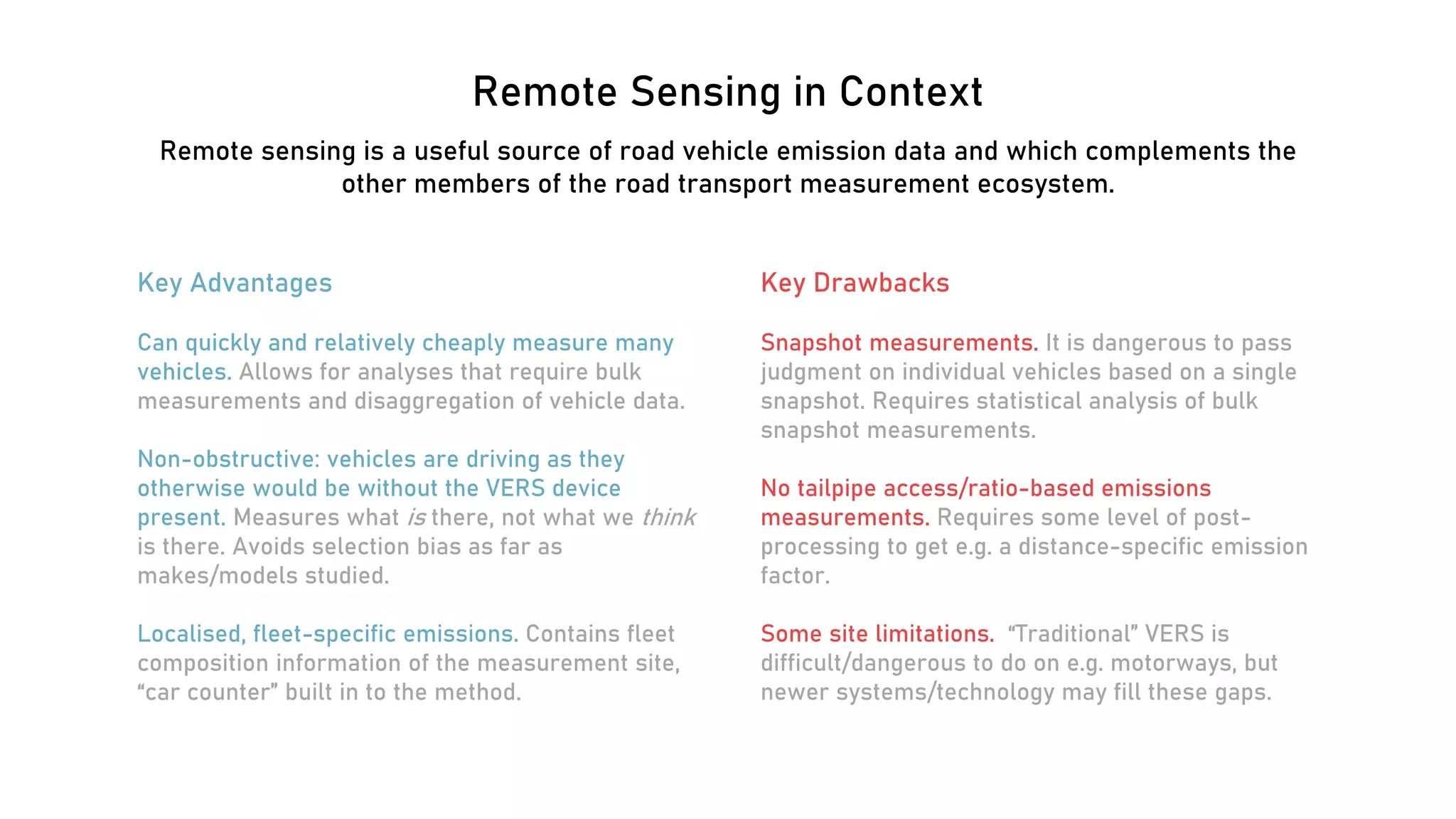 Remote Sensing in Context
Remote sensing is a useful source of road vehicle emission data and which complements the
other members of the road transport measurement ecosystem.
Key Advantages
Can quickly and relatively cheaply measure many
vehicles. Allows for analyses that require bulk
measurements and disaggregation of vehicle data.
Non-obstructive: vehicles are driving as they
otherwise would be without the VERS device
present. Measures what is there, not what we think
is there. Avoids selection bias as far as
makes/models studied.
Localised, fleet-specific emissions. Contains fleet
composition information of the measurement site,
“car counter” built in to the method.
Key Drawbacks
Snapshot measurements. It is dangerous to pass
judgment on individual vehicles based on a single
snapshot. Requires statistical analysis of bulk
snapshot measurements.
No tailpipe access/ratio-based emissions
measurements. Requires some level of post-
processing to get e.g. a distance-specific emission
factor.
Some site limitations. “Traditional” VERS is
difficult/dangerous to do on e.g. motorways, but
newer systems/technology may fill these gaps.
 