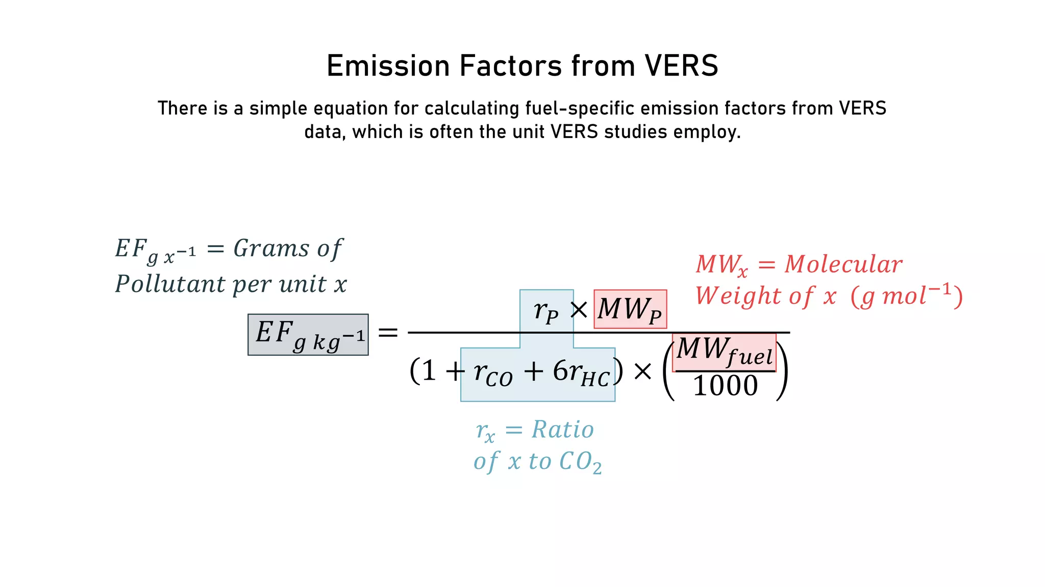 Emission Factors from VERS
There is a simple equation for calculating fuel-specific emission factors from VERS
data, which is often the unit VERS studies employ.
𝐸𝐸𝐹𝐹𝑔𝑔 𝑘𝑘𝑔𝑔−1 =
𝑟𝑟𝑃𝑃 × 𝑀𝑀𝑊𝑊𝑃𝑃
1 + 𝑟𝑟𝐶𝐶𝐶𝐶 + 6𝑟𝑟𝐻𝐻𝐻𝐻 ×
𝑀𝑀𝑊𝑊𝑓𝑓𝑓𝑓𝑓𝑓𝑓𝑓
1000
𝑀𝑀𝑊𝑊
𝑥𝑥 = 𝑀𝑀𝑀𝑀𝑀𝑀𝑀𝑀𝑀𝑀𝑀𝑀𝑀𝑀𝑀𝑀𝑀𝑀
𝑊𝑊𝑊𝑊𝑊𝑊𝑊𝑊𝑊𝑊𝑊 𝑜𝑜𝑜𝑜 𝑥𝑥 (𝑔𝑔 𝑚𝑚𝑚𝑚𝑙𝑙−1
)
𝑟𝑟𝑥𝑥 = 𝑅𝑅𝑅𝑅𝑅𝑅𝑅𝑅𝑅𝑅
𝑜𝑜𝑜𝑜 𝑥𝑥 𝑡𝑡𝑡𝑡 𝐶𝐶𝑂𝑂2
𝐸𝐸𝐹𝐹𝑔𝑔 𝑥𝑥−1 = 𝐺𝐺𝐺𝐺𝐺𝐺𝐺𝐺𝐺𝐺 𝑜𝑜𝑜𝑜
𝑃𝑃𝑃𝑃𝑃𝑃𝑃𝑃𝑃𝑃𝑃𝑃𝑃𝑃𝑃𝑃𝑃𝑃 𝑝𝑝𝑝𝑝𝑝𝑝 𝑢𝑢𝑢𝑢𝑢𝑢𝑢𝑢 𝑥𝑥
 