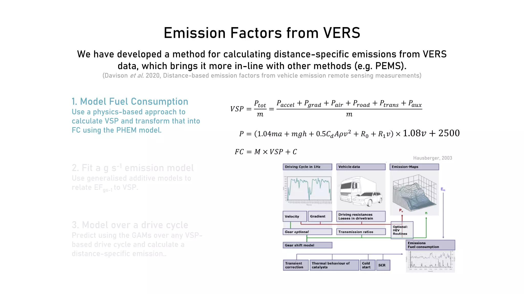 Emission Factors from VERS
1. Model Fuel Consumption
Use a physics-based approach to
calculate VSP and transform that into
FC using the PHEM model.
𝑉𝑉𝑉𝑉𝑉𝑉 =
𝑃𝑃𝑡𝑡𝑡𝑡𝑡𝑡
𝑚𝑚
=
𝑃𝑃𝑎𝑎𝑎𝑎𝑎𝑎𝑎𝑎𝑎𝑎 + 𝑃𝑃𝑔𝑔𝑔𝑔𝑔𝑔𝑔𝑔 + 𝑃𝑃𝑎𝑎𝑎𝑎𝑎𝑎 + 𝑃𝑃𝑟𝑟𝑟𝑟𝑟𝑟𝑟𝑟 + 𝑃𝑃𝑡𝑡𝑡𝑡𝑡𝑡𝑡𝑡𝑡𝑡 + 𝑃𝑃𝑎𝑎𝑎𝑎𝑎𝑎
𝑚𝑚
𝐹𝐹𝐹𝐹 = 𝑀𝑀 × 𝑉𝑉𝑉𝑉𝑉𝑉 + 𝐶𝐶
Hausberger, 2003
2. Fit a g s-1 emission model
Use generalised additive models to
relate EFgs-1 to VSP.
3. Model over a drive cycle
Predict using the GAMs over any VSP-
based drive cycle and calculate a
distance-specific emission..
𝑃𝑃 = 1.04𝑚𝑚𝑚𝑚 + 𝑚𝑚𝑚𝑚𝑚 + 0.5𝐶𝐶𝑑𝑑𝐴𝐴𝐴𝐴𝑣𝑣2 + 𝑅𝑅0 + 𝑅𝑅1𝑣𝑣 × 1.08𝑣𝑣 + 2500
We have developed a method for calculating distance-specific emissions from VERS
data, which brings it more in-line with other methods (e.g. PEMS).
(Davison et al. 2020, Distance-based emission factors from vehicle emission remote sensing measurements)
 