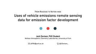 Uses of vehicle emissions remote sensing
data for emission factor development
Jack Davison, PhD Student
Wolfson Atmospheric Chemistry Laboratories, University of York
📧📧 jd1184@york.ac.uk 🐤🐤 @JDavison_
FROM ROADSIDE TO NATION-WIDE
 
