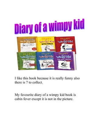 I like this book because it is really funny also
there is 7 to collect.


My favourite diary of a wimpy kid book is
cabin fever except it is not in the picture.
 
