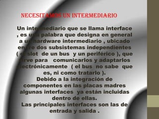 NECESITAMOS UN INTERMEDIARIO

Un intermediario que se llama interface
, es una palabra que designa en general
 a un hardware intermediario , ubicado
 en tre dos subsistemas independientes
( el slot de un bus y un periférico ), que
 sirve para comunicarlos y adaptarlos
electrónicamente ( el bus no sabe que
          es, ni como tratarlo ).
        Debido a la integración de
   componentes en las placas madres
  algunas interfaces ya están incluidas
              dentro de ellas.
  Las principales interfaces son las de
             entrada y salida .
 