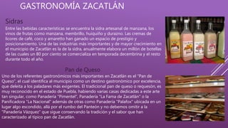 GASTRONOMÍA ZACATLÁN
Sidras
Entre las bebidas características se encuentra la sidra artesanal de manzana, los
vinos de frutas como manzana, membrillo, huiquiño y durazno. Las cremas de
licores de café, coco y amaretto han ganado un espacio de prestigio y
posicionamiento. Una de las industrias más importantes y de mayor crecimiento en
el municipio de Zacatlán es la de la sidra, anualmente elabora un millón de botellas
de las cuales un 80 por ciento se comercializa en temporada decembrina y el resto
durante todo el año.
Pan de Queso
Uno de los referentes gastronómicos más importantes en Zacatlán es el “Pan de
Queso”, el cual identifica al municipio como un destino gastronómico por excelencia,
que deleita a los paladares más exigentes. El tradicional pan de queso o requesón, es
muy reconocido en el estado de Puebla, habiendo varias casas dedicadas a este arte
tan singular, como Panadería "Pimentel", Panadería "La Fama de Zacatlán" o la
Panificadora "La Nacional" además de otras como Panadería "Palafox" ubicada en un
lugar algo escondido, allá por el rumbo del Panteón y no debemos omitir a la
"Panadería Vázquez" que sigue conservando la tradición y el sabor que han
caracterizado al típico pan de Zacatlán.
 