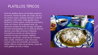 PLATILLOS TÍPICOS
Entre los platillos típicos de Zacatlán podemos
encontrar, mixiote de pollo, de conejo, de res y
de carnero; sopes, chalupas, tlacoyos, mole de
guajolote, mole verde, mole aguado, tacos,
barbacoa, frijoles negros, chicharrón prensado y
chiles con huevo. No se quedan atrás los
deliciosos tamales de mole, de rajas, de frijoles,
de dulce acompañados con un atole de diversos
sabores, entre ellos el famoso chileatole.
Acompaña la comida con dulces típicos
cubiertos de higo, de naranja, calabaza,
tejocotes, jamoncillo, conservas de manzana,
pera, ciruela, chabacano, nuez, mora azul,
camote, dulces de membrillo, de manzana,
dátiles rellenos, bolitas de proteínas, crepas de
miel, galletas de miel y melaza.
 