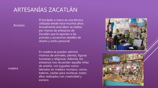 ARTESANÍAS ZACATLÁN
Bordado
El bordado a mano es una técnica
utilizada desde hace muchos años.
Actualmente esta labor se realiza
por manos de artesanos de
Zacatlán que le aportan a las
prendas y accesorios detalles de
diseño y estilo personal
Foto:
http://www.zacatlandelasmanzanas.com.mx/imagenes/bordado.png
madera
En madera se pueden admirar
motivos de animales, plantas, figuras
humanas y religiosas. Además, los
artesanos nos recuerdan aquella niñez
de antaño, con juguetes varios
labrados en madera: trompos, carros,
baleros, casitas para muñecas, todos
ellos realizados con creatividad y
esmero
 