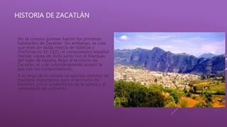 HISTORIA DE ZACATLÁN
No se conoce quienes fueron los primeros
habitantes de Zacatlán. Sin embargo, se cree
que eran sin duda mezcla de toltecas y
chichimecas. En 1521, el conquistador español
Hernán López de Ávila junto con el Marqués
del Valle de España, llegó al territorio de
Zacatlán, el cual voluntariamente aceptó la
paz con los conquistadores.
A lo largo de la colonia se suscitan eventos de
mediana importancia para el territorio de
Zacatlán, como la bendición de la iglesia y el
cementerio del convento
 