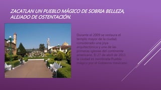 ZACATLAN UN PUEBLO MÁGICO DE SOBRIA BELLEZA,
ALEJADO DE OSTENTACIÓN.
Durante el 2009 se restaura el
templo mayor de la ciudad,
considerado una joya
arquitectónica y una de las
primeras iglesias del continente
americano. El 27 de abril de 2011
la ciudad es nombrada Pueblo
mágico por el Gobierno mexicano
 