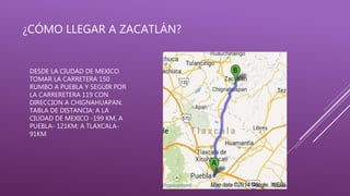 ¿CÓMO LLEGAR A ZACATLÁN?
DESDE LA CIUDAD DE MEXICO
TOMAR LA CARRETERA 150
RUMBO A PUEBLA Y SEGUIR POR
LA CARRERETERA 119 CON
DIRECCION A CHIGNAHUAPAN.
TABLA DE DISTANCIA: A LA
CIUDAD DE MEXICO -199 KM, A
PUEBLA- 121KM; A TLAXCALA-
91KM
 
