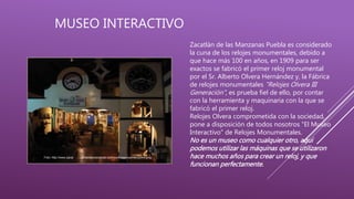 MUSEO INTERACTIVO
Foto: http://www.zacat landelasmanzanas.com.mx/imagenes/Interactivo.png
Zacatlán de las Manzanas Puebla es considerado
la cuna de los relojes monumentales, debido a
que hace más 100 en años, en 1909 para ser
exactos se fabricó el primer reloj monumental
por el Sr. Alberto Olvera Hernández y, la Fábrica
de relojes monumentales "Relojes Olvera III
Generación", es prueba fiel de ello, por contar
con la herramienta y maquinaria con la que se
fabricó el primer reloj.
Relojes Olvera comprometida con la sociedad,
pone a disposición de todos nosotros "El Museo
Interactivo" de Relojes Monumentales.
No es un museo como cualquier otro, aquí
podemos utilizar las máquinas que se utilizaron
hace muchos años para crear un reloj, y que
funcionan perfectamente.
 