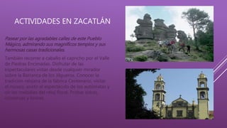 ACTIVIDADES EN ZACATLÁN
Pasear por las agradables calles de este Pueblo
Mágico, admirando sus magníficos templos y sus
hermosas casas tradicionales.
También recorrer a caballo el capricho por el Valle
de Piedras Encimadas. Disfrutar de las
espectaculares vistas desde cualquier mirador
sobre la Barranca de los Jilgueros. Conocer la
tradición relojera de la fábrica Centenario, visitar
el museo, asistir al espectáculo de los autómatas y
oír las melodías del reloj floral. Probar sidras,
conservas y licores.
 