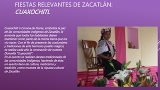 FIESTAS RELEVANTES DE ZACATLÁN:
CUAXOCHITL
Cuaxochitl o Corona de Flores, simboliza la paz
de las comunidades indígenas de Zacatlán, la
armonía que todos los habitantes deben
mantener como parte de la misma tierra que los
vio nacer. Con el fin de preservar las costumbres
y tradiciones de este hermoso pueblo mágico,
se realiza cada año la coronación de nuestra
Doncella “Cuaxochitl”.
En el evento se realizan danzas tradicionales de
las comunidades Indígenas, haciendo de éste,
un evento lleno de cultura, misticismo y
tradición, como muestra de la riqueza cultural
de Zacatlán.
 