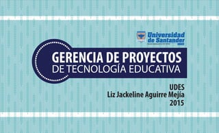 GERENCIA DE PROYECTOS
DE TECNOLOGÍA EDUCATIVA
UDES
Liz Jackeline Aguirre Mejía
2015
 