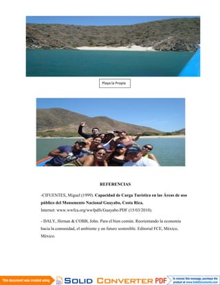 Playa la Propia




                                 REFERENCIAS




                                 REFERENCIAS

-CIFUENTES, Miguel (1999). Capacidad de Carga Turística en las Áreas de uso
público del Monumento Nacional Guayabo, Costa Rica.
Internet: www.wwfca.org/wwfpdfs/Guayabo.PDF (15/03/2010).

- DALY, Hernan & COBB, John. Para el bien común. Reorientando la economía
hacia la comunidad, el ambiente y un futuro sostenible. Editorial FCE, México,
México.
 