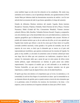 como también lograr un alto nivel de cohesión en los estudiantes. Me siento muy
satisfecha con la materia y con el aprendizaje obtenido, mis agradecimientos al Prof.
Austin Mata por habernos dado las herramientas necesarias de análisis con En este
artículo haré un resumen de todo lo que hemos aprendido a lo largo del semestre:

Estudio de diferentes Destinos turísticos del mundo: Uganda, Kenia (turismo
Receptivo), Tanzania, Filipinas, Finlandia, Natal (Turismo de Sol y Playa y Turismo
Nocturno), Dubái (Ciudad del Oro, Consumismo Mundial), Vietnam (turismo
cultural), México, Bali, Zanzíbar, Tailandia (Turismo Sexual), Turquía y compararlos
con otros destinos que se han desarrollado más en la actividad turística y analizar los
aspectos geográficos que lo diferencian de su competidor más cercano. Hicimos el
estudio del sistema turístico que se da en cada uno de ellos, en mi caso aprendí que
Uganda tiene mucho que ofrecer y una de las cosas que lo hace único es la grulla
coronada (símbolo nacional), visitas guiadas a los gorilas de montaña, mas de mil
especies de aves raras, es decir que la demanda que se mueve en el país está
representada por mochileros, que quieren aventurarse por las mesetas de Uganda. Su
gente es muy amable y se da tanto el ecoturismo como el turismo cultural por tener
una larga lista de tribus que aun conservan sus tradiciones, receptivos hacia el
turismo. Es interesante saber que a pesar de que en estos países de áfrica existe
mucha pobreza, según informaciones en internet, la gente posee una calidez
impresionante. Con respecto al modelo que se está utilizando es un modelo de
Turismo Sostenible, ya que para el país, sus riquezas naturales son de gran
importancia y cuidan lo que de alguna forma u otra, les ha dado beneficios.

El aporte que hace este destino es la importancia que se le da a la naturaleza y a la
comunidad, lo cual nos hizo llegar a la conclusión en clases que la comunidad no es
un elemento directo de gestión, pero se puede normar a través de otros elementos que
si se gestionan, como el territorio, los recursos, las inversiones y las áreas o los
espacios, como se mostrara en el esquema realizado en clases por el Prof. Austin.
 