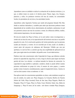 Aprendimos como en realidad se realiza la evaluación de los destinos turísticos, y es
que, se deben tomar en cuenta si el destino posee: Playas, lagos, ríos, bosques,
planicies y valles; los productos turísticos del área de estudio, las comunidades
locales, los prestadores de servicios y las autoridades locales.

Aprendimos sobre Ingeniería Turística por medio del programa llamado Mic Mac
donde se analizan indicadores y variables para saber que decisiones podemos tomar
dependiendo de las variables claves, determinantes, de resultado y autónomas, lo cual
nos permitirá conocer aun mas las acciones a tomar, las influencias débiles, medias,
relativamente importantes y las más importantes.

Mi área de estudio fue Playa la Punta, en la cual realice varias investigaciones y
siendo este un área de costa, en la especialización del territorio esta área es un pueblo
pequeño de costa. En la motivación genérica del turista puntualice que las personas
acuden por descanso y eventos. En mi recorrido por el área, acudí a la alcaldía y
conocí parte del proyecto de ordenanza del Municipio Villalba que esta por
aprobarse, lo cual me llevo a concluir que hay una exigibilidad de aplicación de un
plan para reglar tanto las actividades del pueblo como la actividad turística

Pudimos tener más conocimiento sobre Capacidad de Carga, que debemos calcular
primero la capacidad de carga física, la real y luego la efectiva para lograr una buena
gestión del área. Los cálculos se realizan teniendo los factores de corrección. La
capacidad de carga también es aplicada a senderos, donde se puede definir cuantas
personas conformaran un grupo de visita, el numero de estos grupos, y cuantos
pueden visitar el atractivo simultáneamente, según la longitud del mismo, horario, lo
cual nos dirá cuantas visitas se tendremos al año.

Para aplicar todos los conocimientos aprendidos en clases, cada estudiante escogió un
área de estudio, las cuales son: Playa Zaragoza, La Caracola, Basílica de Nuestra
Señora del Valle, Playa Juventud, Pozas de San Juan, Playa Parguito, Muelle de
Pampatar, Playa El Yaque, Playa La Punta, Casco Histórico Santa Ana, Bahia de
Juangriego y Playa El amor, de las cuales solo fueron visitadas Playa Zaragoza,
 