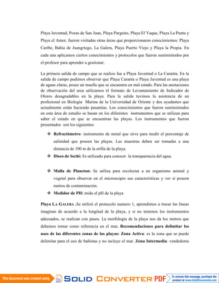 Playa Juventud, Pozas de San Juan, Playa Parguito, Playa El Yaque, Playa La Punta y
Playa el Amor, fueron visitadas otras áreas que proporcionaron conocimientos: Playa
Caribe, Bahía de Juangriego, La Galera, Playa Puerto Viejo y Playa la Propia. En
cada una aplicamos ciertos conocimientos y protocolos que fueron suministrados por
el profesor para aprender a gestionar.

La primera salida de campo que se realizo fue a Playa Juventud o La Caranta. En la
salida de campo pudimos observar que Playa Caranta o Playa Juventud es una playa
de aguas claras, posee un muelle que se encuentra en mal estado. Para las anotaciones
de observación del area utilizamos el formato de Levantamiento de Indicador de
Olores desagradables en la playa. Para la salida tuvimos la asistencia de un
profesional en Biología Marina de la Universidad de Oriente y dos ayudantes que
actualmente están haciendo pasantías. Los conocimientos que fueron suministrados
en esta área de estudio se basan en los diferentes instrumentos que se utilizan para
saber el estado en que se encuentran las playas. Los instrumentos que fueron
presentados son los siguientes:

    Refractómetro: instrumento de metal que sirve para medir el porcentaje de
       salinidad que poseen las playas. Las muestras deben ser tomadas a una
       distancia de 100 m de la orilla de la playa.
    Disco de Sechi: Es utilizado para conocer la transparencia del agua.


    Malla de Plancton: Se utiliza para recolectar a un organismo animal y
       vegetal para observar en el microscopio sus características y ver si poseen
       rastros de contaminación.
    Medidor de PH: mide el pH de la playa

Playa LA GALERA .Se utilizó el protocolo numero 1, aprendimos a trazar las líneas
imaginas de acuerdo a la longitud de la playa, y si no tenemos los instrumentos
adecuados, se realizan con pasos. La morfología de la playa nos da los metros que
debemos tomar como referencia en el mar. Recomendaciones para delimitar los
usos de las diferentes zonas de las playas: Zona Activa: es la zona que se puede
delimitar para el uso de bañistas y no incluye el mar. Zona Intermedia: vendedores
 
