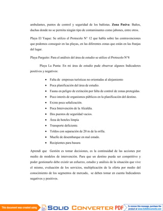 ambulantes, puntos de control y seguridad de los bañistas. Zona Pasiva: Baños,
duchas donde no se permita ningún tipo de contaminantes como jabones, entre otros.

Playa El Yaque: Se utilizo el Protocolo N° 12 que habla sobre las contravenciones
que podemos conseguir en las playas, en las diferentes zonas que están en las franjas
del lugar.

Playa Parguito: Para el análisis del área de estudio se utilizo el Protocolo N°8

       Playa La Punta: En mi área de estudio pude observar algunos Indicadores
positivos y negativos:

             •   Falta de empresas turísticas no orientadas al alojamiento
             •   Poca planificación del área de estudio.
             •   Fauna en peligro de extinción por falta de control de zonas protegidas.
             •   Poco interés de organismos públicos en la planificación del destino.
             •   Existe poca señalización.
             •   Poca Intervención de la Alcaldía.
             •   Dos puestos de seguridad vacios.
             •   Área de hoteles limpia
             •   Transporte deficiente.
             •   Toldos con separación de 20 m de la orilla.
             •   Muelle de desembarque en mal estado.
             •   Recipientes para basura

Aprendí que Gestión es tomar decisiones, es la continuidad de las acciones por
medio de modelos de intervención. Para que un destino pueda ser competitivo y
poder gestionarlo debe existir un esfuerzo, estudio y análisis de la situación que vive
el mismo, evaluación de los servicios, multiplicación de la oferta por medio del
conocimiento de los segmentos de mercado, se deben tomar en cuenta Indicadores
negativos y positivos.
 