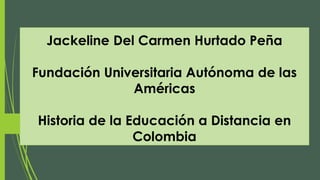 Jackeline Del Carmen Hurtado Peña
Fundación Universitaria Autónoma de las
Américas
Historia de la Educación a Distancia en
Colombia
 