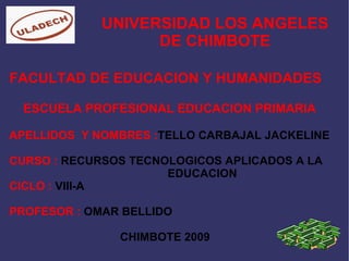 UNIVERSIDAD LOS ANGELES DE CHIMBOTE FACULTAD DE EDUCACION Y HUMANIDADES ESCUELA PROFESIONAL EDUCACION PRIMARIA  APELLIDOS  Y NOMBRES : TELLO CARBAJAL JACKELINE   CURSO :  RECURSOS TECNOLOGICOS APLICADOS A LA  EDUCACION CICLO :  VIII-A PROFESOR :  OMAR BELLIDO  CHIMBOTE 2009 